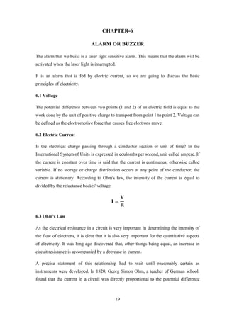 19
CHAPTER-6
ALARM OR BUZZER
The alarm that we build is a laser light sensitive alarm. This means that the alarm will be
activated when the laser light is interrupted.
It is an alarm that is fed by electric current, so we are going to discuss the basic
principles of electricity.
6.1 Voltage
The potential difference between two points (1 and 2) of an electric field is equal to the
work done by the unit of positive charge to transport from point 1 to point 2. Voltage can
be defined as the electromotive force that causes free electrons move.
6.2 Electric Current
Is the electrical charge passing through a conductor section or unit of time? In the
International System of Units is expressed in coulombs per second, unit called ampere. If
the current is constant over time is said that the current is continuous; otherwise called
variable. If no storage or charge distribution occurs at any point of the conductor, the
current is stationary. According to Ohm's law, the intensity of the current is equal to
divided by the reluctance bodies' voltage:
𝐈 =
𝐕
𝐑
6.3 Ohm's Law
As the electrical resistance in a circuit is very important in determining the intensity of
the flow of electrons, it is clear that it is also very important for the quantitative aspects
of electricity. It was long ago discovered that, other things being equal, an increase in
circuit resistance is accompanied by a decrease in current.
A precise statement of this relationship had to wait until reasonably certain as
instruments were developed. In 1820, Georg Simon Ohm, a teacher of German school,
found that the current in a circuit was directly proportional to the potential difference
 