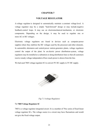 21
CHAPTER-7
VOLTAGE REGULATOR
A voltage regulator is designed to automatically maintain a constant voltage level. A
voltage regulator may be a simple "feed-forward" design or may include negative
feedback control loops. It may use an electromechanical mechanism, or electronic
components. Depending on the design, it may be used to regulate one or
more AC or DC voltages.
Electronic voltage regulators are found in devices such as computer power
supplies where they stabilize the DC voltages used by the processor and other elements.
In automobile alternators and central power station generator plants, voltage regulators
control the output of the plant. In an electric power distribution system, voltage
regulators may be installed at a substation or along distribution lines so that all customers
receive steady voltage independent of how much power is drawn from the line.
We had used 7805 voltage regulator IC to convert 9V DC supply to 5V DC supply.
Fig-7.1 (voltage Regulator)
7.1 7805 Voltage Regulator IC
7805 is a voltage regulator integrated circuit. It is a member of 78xx series of fixed linear
voltage regulator ICs. The voltage source in a circuit may have fluctuations and would
not give the fixed voltage output.
 