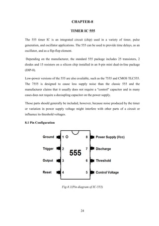 24
CHAPTER-8
TIMER IC 555
The 555 timer IC is an integrated circuit (chip) used in a variety of timer, pulse
generation, and oscillator applications. The 555 can be used to provide time delays, as an
oscillator, and as a flip-flop element.
Depending on the manufacturer, the standard 555 package includes 25 transistors, 2
diodes and 15 resistors on a silicon chip installed in an 8-pin mini dual-in-line package
(DIP-8).
Low-power versions of the 555 are also available, such as the 7555 and CMOS TLC555.
The 7555 is designed to cause less supply noise than the classic 555 and the
manufacturer claims that it usually does not require a "control" capacitor and in many
cases does not require a decoupling capacitor on the power supply.
Those parts should generally be included, however, because noise produced by the timer
or variation in power supply voltage might interfere with other parts of a circuit or
influence its threshold voltages.
8.1 Pin Configuration
Fig-8.1(Pin diagram of IC-555)
 