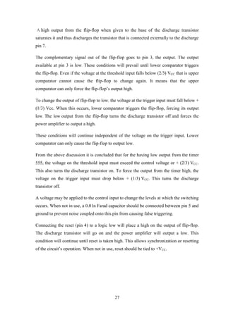 27
A high output from the flip-flop when given to the base of the discharge transistor
saturates it and thus discharges the transistor that is connected externally to the discharge
pin 7.
The complementary signal out of the flip-flop goes to pin 3, the output. The output
available at pin 3 is low. These conditions will prevail until lower comparator triggers
the flip-flop. Even if the voltage at the threshold input falls below (2/3) VCC that is upper
comparator cannot cause the flip-flop to change again. It means that the upper
comparator can only force the flip-flop’s output high.
To change the output of flip-flop to low, the voltage at the trigger input must fall below +
(1/3) Vcc. When this occurs, lower comparator triggers the flip-flop, forcing its output
low. The low output from the flip-flop turns the discharge transistor off and forces the
power amplifier to output a high.
These conditions will continue independent of the voltage on the trigger input. Lower
comparator can only cause the flip-flop to output low.
From the above discussion it is concluded that for the having low output from the timer
555, the voltage on the threshold input must exceed the control voltage or + (2/3) VCC.
This also turns the discharge transistor on. To force the output from the timer high, the
voltage on the trigger input must drop below + (1/3) VCC. This turns the discharge
transistor off.
A voltage may be applied to the control input to change the levels at which the switching
occurs. When not in use, a 0.01n Farad capacitor should be connected between pin 5 and
ground to prevent noise coupled onto this pin from causing false triggering.
Connecting the reset (pin 4) to a logic low will place a high on the output of flip-flop.
The discharge transistor will go on and the power amplifier will output a low. This
condition will continue until reset is taken high. This allows synchronization or resetting
of the circuit’s operation. When not in use, reset should be tied to +VCC.
 