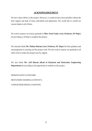 iii
ACKNOWLEDGEMENT
We have taken efforts in this project. However, it would not have been possible without the
kind support and help of many individuals and department. We would like to extend our
sincere thanks to all of them.
We wish to express our sincere gratitude to Miss. Swati Yadav (Asst. Professor, EN Dept.)
for providing us all help to complete this project.
We sincerely thank Mr. Mohan Sharma (Asst. Professor, EC Dept.) for their guidance and
encouragement in carrying out this project work. We also wish to express our gratitude to all
effort of his to make this project easy by support.
We also thank Mr. Arif Hassan (Head of Electrical and Electronics Engineering
Department) for providing us the opportunity to embark on this project.
HEMANT KANT (1210921008)
MEETANSHU SHARMA (1210921017)
YASH KUMAR SINGH (1210921039)
 