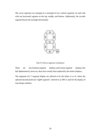 29
The seven segments are arranged as a rectangle of two vertical segments on each side
with one horizontal segment on the top, middle, and bottom. Additionally, the seventh
segment bisects the rectangle horizontally.
Fig-9.2 (Seven segments of display)
There are also fourteen-segment displays and sixteen-segment displays (for
full alphanumeric); however, these have mostly been replaced by dot matrix displays.
The segments of a 7-segment display are referred to by the letters A to G, where the
optional decimal point (an "eighth segment", referred to as DP) is used for the display of
non-integer numbers.
 