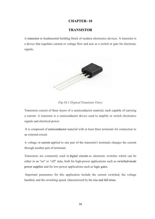 30
CHAPTER- 10
TRANSISTOR
A transistor is fundamental building block of modern electronics devices. A transistor is
a device that regulates current or voltage flow and acts as a switch or gate for electronic
signals.
Fig-10.1 (Typical Transistor View)
Transistors consist of three layers of a semiconductor material, each capable of carrying
a current. A transistor is a semiconductor device used to amplify or switch electronics
signals and electrical power.
It is composed of semiconductor material with at least three terminals for connection to
an external circuit.
A voltage or current applied to one pair of the transistor's terminals changes the current
through another pair of terminals.
Transistors are commonly used in digital circuits as electronic switches which can be
either in an "on" or "off" state, both for high-power applications such as switched-mode
power supplies and for low-power applications such as logic gates.
Important parameters for this application include the current switched, the voltage
handled, and the switching speed, characterized by the rise and fall times.
 