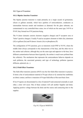 31
10.1 Types of Transistor
10.1.1 Bipolar Junction Transistor
The bipolar junction transistor is made primarily on a single crystal of germanium,
silicon or gallium arsenide, which have qualities of semiconductors, conductors as
intermediate between metals and insulators as diamond. On the glass substrate, are
contaminated in very controlled three zones, two of which are the same type, N-P-N or
P-N-P, they formed two P-N junctions being.
The N donor elements consists electrons (negative charges) and P acceptors area or
"holes" (positive charges). Usually P used as acceptors elements to Indio (In), aluminum
(Al) or gallium (Ga) and N donors Arsenic (As) or phosphorus (P).
The configuration of P-N junctions, give as transistors result PNP or N-P-N, where the
middle letter always corresponds to the characteristic of the base, and the other two to
the emitter and collector, although they are the same type and opposite to the base, have
different contamination between them (typically, the emitter is much more polluted than
the collector). The mechanism that represents the semiconductor behavior depends on
such pollution, the associated geometry and type of technology pollution (gaseous
diffusion, epitaxial, etc...).
10.1.2 Field Effect Transistor
The field effect transistor junction (JFET) was the first field effect transistor in practice.
It forms a bar of semiconductor material of N-type silicon or Q. terminal bar establishes
an ohmic contact, and have a transistor of N-type field effect of the most basic form.
If two P regions are disseminated in a bar of material N and connected externally to each
other, a door will occur. One of these contacts will call another Supplier and drain.
Applying positive voltage between the drain and the source and connecting door to the
supplier.
Fig-10.2 (Typical MOSFET)
 