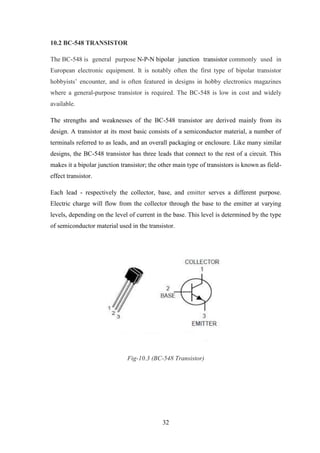 32
10.2 BC-548 TRANSISTOR
The BC-548 is general purpose N-P-N bipolar junction transistor commonly used in
European electronic equipment. It is notably often the first type of bipolar transistor
hobbyists’ encounter, and is often featured in designs in hobby electronics magazines
where a general-purpose transistor is required. The BC-548 is low in cost and widely
available.
The strengths and weaknesses of the BC-548 transistor are derived mainly from its
design. A transistor at its most basic consists of a semiconductor material, a number of
terminals referred to as leads, and an overall packaging or enclosure. Like many similar
designs, the BC-548 transistor has three leads that connect to the rest of a circuit. This
makes it a bipolar junction transistor; the other main type of transistors is known as field-
effect transistor.
Each lead - respectively the collector, base, and emitter serves a different purpose.
Electric charge will flow from the collector through the base to the emitter at varying
levels, depending on the level of current in the base. This level is determined by the type
of semiconductor material used in the transistor.
Fig-10.3 (BC-548 Transistor)
 