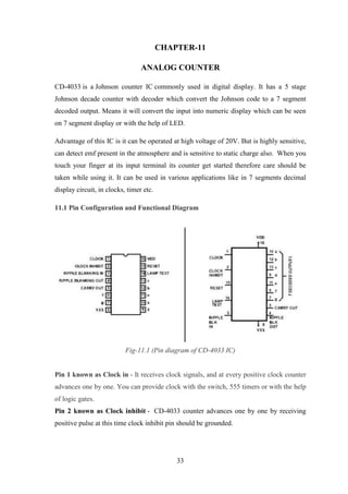 33
CHAPTER-11
ANALOG COUNTER
CD-4033 is a Johnson counter IC commonly used in digital display. It has a 5 stage
Johnson decade counter with decoder which convert the Johnson code to a 7 segment
decoded output. Means it will convert the input into numeric display which can be seen
on 7 segment display or with the help of LED.
Advantage of this IC is it can be operated at high voltage of 20V. But is highly sensitive,
can detect emf present in the atmosphere and is sensitive to static charge also. When you
touch your finger at its input terminal its counter get started therefore care should be
taken while using it. It can be used in various applications like in 7 segments decimal
display circuit, in clocks, timer etc.
11.1 Pin Configuration and Functional Diagram
Fig-11.1 (Pin diagram of CD-4033 IC)
Pin 1 known as Clock in - It receives clock signals, and at every positive clock counter
advances one by one. You can provide clock with the switch, 555 timers or with the help
of logic gates.
Pin 2 known as Clock inhibit - CD-4033 counter advances one by one by receiving
positive pulse at this time clock inhibit pin should be grounded.
 