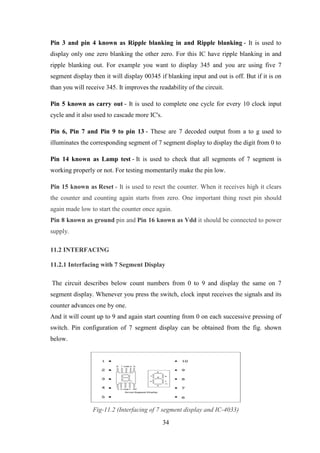 34
Pin 3 and pin 4 known as Ripple blanking in and Ripple blanking - It is used to
display only one zero blanking the other zero. For this IC have ripple blanking in and
ripple blanking out. For example you want to display 345 and you are using five 7
segment display then it will display 00345 if blanking input and out is off. But if it is on
than you will receive 345. It improves the readability of the circuit.
Pin 5 known as carry out - It is used to complete one cycle for every 10 clock input
cycle and it also used to cascade more IC's.
Pin 6, Pin 7 and Pin 9 to pin 13 - These are 7 decoded output from a to g used to
illuminates the corresponding segment of 7 segment display to display the digit from 0 to
Pin 14 known as Lamp test - It is used to check that all segments of 7 segment is
working properly or not. For testing momentarily make the pin low.
Pin 15 known as Reset - It is used to reset the counter. When it receives high it clears
the counter and counting again starts from zero. One important thing reset pin should
again made low to start the counter once again.
Pin 8 known as ground pin and Pin 16 known as Vdd it should be connected to power
supply.
11.2 INTERFACING
11.2.1 Interfacing with 7 Segment Display
The circuit describes below count numbers from 0 to 9 and display the same on 7
segment display. Whenever you press the switch, clock input receives the signals and its
counter advances one by one.
And it will count up to 9 and again start counting from 0 on each successive pressing of
switch. Pin configuration of 7 segment display can be obtained from the fig. shown
below.
Fig-11.2 (Interfacing of 7 segment display and IC-4033)
 