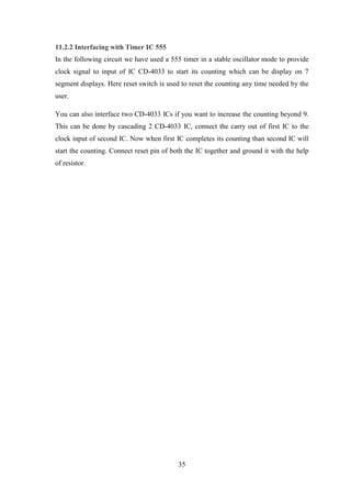 35
11.2.2 Interfacing with Timer IC 555
In the following circuit we have used a 555 timer in a stable oscillator mode to provide
clock signal to input of IC CD-4033 to start its counting which can be display on 7
segment displays. Here reset switch is used to reset the counting any time needed by the
user.
You can also interface two CD-4033 ICs if you want to increase the counting beyond 9.
This can be done by cascading 2 CD-4033 IC, connect the carry out of first IC to the
clock input of second IC. Now when first IC completes its counting than second IC will
start the counting. Connect reset pin of both the IC together and ground it with the help
of resistor.
 