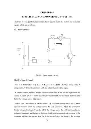 36
CHAPTER-12
CIRCUIT DIAGRAM AND WORKING OF SYSTEM
There are two independent circuits one is Laser security alarm and another one is counter
system which are as follows-
12.1 Laser Circuit
Fig-12.1 (laser system circuit)
12.2 Working of Circuit
This is a remarkably easy LASER BASED SECURITY ALARM using only 4
components. A Transistor, resistor, LDR and a buzzer as an output signal.
A simple idea of potential divider circuit is used here. When the the light from the
source (LASER LIGHT) comes in contact with the LDR, its resistance decreases and
hence the voltage across it decreases.
There is a 1K Ohm resistor in series with the LDR so that the voltage across the 1K Ohm
resistor increases when the voltage across the LDR decreases. When the connection
breaks between the LASER and the LDR, the voltage across the LDR increases (as its
resistance increases) and that gives the input signal to the source and gate terminal of the
transistor and then the output from the drain terminal gives the input to the negative
 