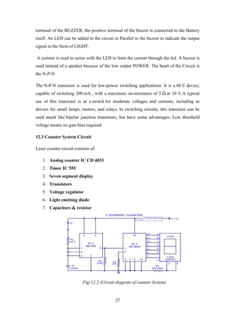 37
terminal of the BUZZER, the positive terminal of the buzzer is connected to the Battery
itself. An LED can be added to the circuit in Parallel to the buzzer to indicate the output
signal in the form of LIGHT.
A resistor is used in series with the LED to limit the current through the led. A buzzer is
used instead of a speaker because of the low output POWER. The heart of the Circuit is
the N-P-N
The N-P-N transistor is used for low-power switching applications. It is a 60 V device,
capable of switching 200 mA , with a maximum on-resistance of 5 Ω at 10 V.A typical
use of this transistor is as a switch for moderate voltages and currents, including as
drivers for small lamps, motors, and relays. In switching circuits, this transistor can be
used much like bipolar junction transistors, but have some advantages: Low threshold
voltage means no gate bias required
12.3 Counter System Circuit
Laser counter circuit consists of:
1. Analog counter IC CD 4033
2. Timer IC 555
3. Seven segment display
4. Transistors
5. Voltage regulator
6. Light emitting diode
7. Capacitors & resistor
Fig-12.2 (Circuit diagram of counter System)
 