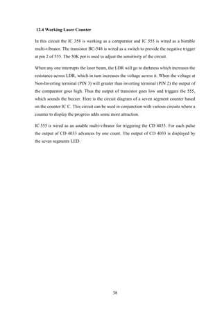 38
12.4 Working Laser Counter
In this circuit the IC 358 is working as a comparator and IC 555 is wired as a bistable
multi-vibrator. The transistor BC-548 is wired as a switch to provide the negative trigger
at pin 2 of 555. The 50K pot is used to adjust the sensitivity of the circuit.
When any one interrupts the laser beam, the LDR will go to darkness which increases the
resistance across LDR, which in turn increases the voltage across it. When the voltage at
Non-Inverting terminal (PIN 3) will greater than inverting terminal (PIN 2) the output of
the comparator goes high. Thus the output of transistor goes low and triggers the 555,
which sounds the buzzer. Here is the circuit diagram of a seven segment counter based
on the counter IC C. This circuit can be used in conjunction with various circuits where a
counter to display the progress adds some more attraction.
IC 555 is wired as an astable multi-vibrator for triggering the CD 4033. For each pulse
the output of CD 4033 advances by one count. The output of CD 4033 is displayed by
the seven segments LED.
 