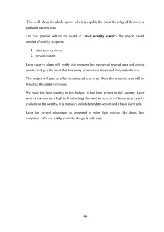 40
This is all about the whole system which is capable the count the entry of threats to a
particular secured area.
The final product will be the model of "laser security alarm". The project model
consists of mainly two parts-
1. laser security alarm
2. person counter
Laser security alarm will notify that someone has trespassed secured area and analog
counter will give the count that how many persons have trespassed that particular area.
This project will give us effective protected area to us. Once this protected area will be
breached, the alarm will sound.
We made the laser security in low budget. It had been protect in full security. Laser
security systems are a high tech technology that used to be a part of home security only
available to the wealthy. It is manually switch dependent sensors and a basic alarm unit.
Laser has several advantages as compared to other light sources like cheap, less
manpower; efficient, easily available, design is quite easy.
 