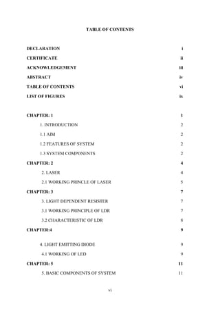 vi
TABLE OF CONTENTS
DECLARATION i
CERTIFICATE ii
ACKNOWLEDGEMENT iii
ABSTRACT iv
TABLE OF CONTENTS vi
LIST OF FIGURES ix
CHAPTER: 1 1
1. INTRODUCTION 2
1.1 AIM 2
1.2 FEATURES OF SYSTEM 2
1.3 SYSTEM COMPONENTS 2
CHAPTER: 2 4
2. LASER 4
2.1 WORKING PRINCLE OF LASER 5
CHAPTER: 3 7
3. LIGHT DEPENDENT RESISTER 7
3.1 WORKING PRINCIPLE OF LDR 7
3.2 CHARACTERISTIC OF LDR 8
CHAPTER:4 9
4. LIGHT EMITTING DIODE 9
4.1 WORKING OF LED 9
CHAPTER: 5 11
5. BASIC COMPONENTS OF SYSTEM 11
 