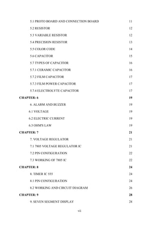 vii
5.1 PROTO BOARD AND CONNECTION BOARD 11
5.2 RESISTOR 12
5.3 VARIABLE RESISTOR 12
5.4 PRECISION RESISTOR 13
5.5 COLOR CODE 14
5.6 CAPACITOR 15
5.7 TYPES OF CAPACITOR 16
5.7.1 CERAMIC CAPACITOR 16
5.7.2 FILM CAPACITOR 17
5.7.3 FILM POWER CAPACITOR 17
5.7.4 ELECTROLYTE CAPACITOR 17
CHAPTER: 6 19
6. ALARM AND BUZZER 19
6.1 VOLTAGE 19
6.2 ELECTRIC CURRENT 19
6.3 OHM'S LAW 19
CHAPTER: 7 21
7. VOLTAGE REGULATOR 21
7.1 7805 VOLTAGE REGULATOR IC 21
7.2 PIN CONFIGURATION 22
7.3 WORKING OF 7805 IC 22
CHAPTER: 8 24
8. TIMER IC 555 24
8.1 PIN CONFIGURATION 24
8.2 WORKING AND CIRCUIT DIAGRAM 26
CHAPTER: 9 28
9. SEVEN SEGMENT DISPLAY 28
 