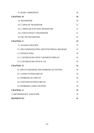 viii
9.1 BASIC COMPONENT 28
CHAPTER: 10 30
10. TRANSISTOR 30
10.1 TYPES OF TRANSISTOR 31
10.1.1 BIPOLAR JUNCTION TRANSISTOR 31
10.1.2 FIELD EFFECT TRANSISTOR 31
10.2 BC-548 TRANSISTOR 32
CHAPTER: 11 33
11. ANALOG COUNTER 33
11.1 PIN CONFIGURATION AND FUNCTIONAL DIAGRAM 33
11.2 INTERACTING 34
11.2.1 INTERFACING WITH 7 SEGMENT DISPLAY 34
11.2.2 INTERFACING WITH IC 555 35
CHAPTER: 12 36
12. CIRCUIT DIAGRAM AND WORKING OF SYSTEM 36
12.1 LASER SYSTEM CIRCUIT 36
12.2 WORKING OF CIRCUIT 36
12.3 COUNTER SYSTEM CIRCUIT 37
12.4 WORKING LASER COUNTER 38
CHAPTER: 13 39
13.METHODOLOGY AND SCOPE 39
REFERENCES 41
 