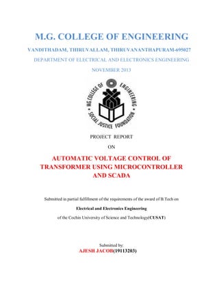 M.G. COLLEGE OF ENGINEERING
VANDITHADAM, THIRUVALLAM, THIRUVANANTHAPURAM-695027
DEPARTMENT OF ELECTRICAL AND ELECTRONICS ENGINEERING
NOVEMBER 2013
PROJECT REPORT
ON
AUTOMATIC VOLTAGE CONTROL OF
TRANSFORMER USING MICROCONTROLLER
AND SCADA
Submitted in partial fulfillment of the requirements of the award of B.Tech on
Electrical and Electronics Engineering
of the Cochin University of Science and Technology(CUSAT)
Submitted by:
AJESH JACOB(19113203)
 