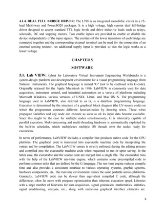 6
4.1.4. DUAL FULL BRIDGE DRIVER: The L298 is an integrated monolithic circuit in a 15-
lead Multi-watt and PowerSO20 packages. It is a high voltage, high current dual full-bridge
driver designed to accept standard TTL logic levels and drive inductive loads such as relays,
solenoids, DC and stepping motors. Two enable inputs are provided to enable or disable the
device independently of the input signals. The emitters of the lower transistors of each bridge are
connected together and the corresponding external terminal can be used for the connection of an
external sensing resistor. An additional supply input is provided so that the logic works at a
lower voltage.
CHAPTER 5
SOFTWARE
5.1. Lab VIEW: (short for Laboratory Virtual Instrument Engineering Workbench) is a
system-design platform and development environment for a visual programming language from
National Instruments. The graphical language is named "G" (not to be confused with G-code).
Originally released for the Apple Macintosh in 1986, LabVIEW is commonly used for data
acquisition, instrument control, and industrial automation on a variety of platforms including
Microsoft Windows, various versions of UNIX, Linux, and Mac OS X. The programming
language used in LabVIEW, also referred to as G, is a dataflow programming language.
Execution is determined by the structure of a graphical block diagram (the LV-source code) on
which the programmer connects different function-nodes by drawing wires. These wires
propagate variables and any node can execute as soon as all its input data become available.
Since this might be the case for multiple nodes simultaneously, G is inherently capable of
parallel execution. Multi-processing and multi-threading hardware is automatically exploited by
the built-in scheduler, which multiplexes multiple OS threads over the nodes ready for
executions.
In terms of performance, LabVIEW includes a compiler that produces native code for the CPU
platform. The graphical code is translated into executable machine code by interpreting the
syntax and by compilation. The LabVIEW syntax is strictly enforced during the editing process
and compiled into the executable machine code when requested to run or upon saving. In the
latter case, the executable and the source code are merged into a single file. The executable runs
with the help of the LabVIEW run-time engine, which contains some precompiled code to
perform common tasks that are defined by the G language. The run-time engine reduces compile
time and also provides a consistent interface to various operating systems, graphic systems,
hardware components, etc. The run-time environment makes the code portable across platforms.
Generally, LabVIEW code can be slower than equivalent compiled C code, although the
differences often lie more with program optimization than inherent execution speed. Libraries
with a large number of functions for data acquisition, signal generation, mathematics, statistics,
signal conditioning, analysis, etc., along with numerous graphical interface elements are
 