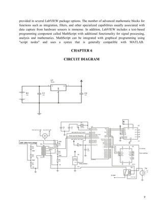 7
provided in several LabVIEW package options. The number of advanced mathematic blocks for
functions such as integration, filters, and other specialized capabilities usually associated with
data capture from hardware sensors is immense. In addition, LabVIEW includes a text-based
programming component called MathScript with additional functionality for signal processing,
analysis and mathematics. MathScript can be integrated with graphical programming using
"script nodes" and uses a syntax that is generally compatible with MATLAB.
CHAPTER 6
CIRCUIT DIAGRAM
 