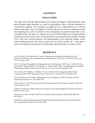 9
CHAPTER 9
CONCLUSION
This paper deals with the implementation of µC based tap changer control practically, using
special purpose digital hardware as a built-in semiconductor chip or software simulation in
conventional computers. Two strategies are suggested for its implementation as a software
module in the paper. One is to integrate it with the supervisory system in a substation control
room operating in a LAN environment. In this configuration, the parallel transformers can be
controlled locally. The other is to integrate it into the SCADA (Supervisory Control and Data
Acquisition) system, which allows the transformers to be monitored and controlled remotely
over a wide area of power-network. The implementation of µC based tap changer control
needs interfacing between the power system and the control circuitry. µC s may need to
interact with people for the purpose of configuration, alarm reporting or everyday control.
REFERENCE
[1] M. R. Mcrae, R. M. Seheer and B. A. Smith, "Integrating Load Management Programs into Utility
Operations and Planning with a Load Reduction Forecasting System," IEEE Trans., Vol PAS-104, No. 6, pp.
1321- 1325, June 1985.
[2] C. W. Gellings, "Interruptible Load Management into Utility Planning", IEEE Trans. Vol.PAS-104, No.8,
pp.2079-2085, August 1985[3] C. W. Gellings, A. C. Johnson and P. Yatcko, "Load Management Assessment
Methodologyat PSE&G", IEEE Trans.,Vol. PAS-101, No.9, pp. 3349-3355, September,1982.
[4] C. Alvarez, R.P. Malhame, A. Gabaldon, “A class of models for load management application and
evaluation revisited”, IEEE Transaction on Power Systems, Vol. 7, No. 4, pp. 1435, Novemebr-1992.
[5] L Ma Isaksen and N.W. Simons, “Bibliographyand load management”, IEEE Transactions on Power
Apparatus and Systems 1981: PAS-100(5):1981.
[6] J.N. Sheen et al, “TOU pricing of electricity for load management in Taiwan power company”, IEEE Trans
on Power Systems 1994.
[7] Meier, Alexandra von (2006). Electric Power Systems: A Conceptual Introduction. John Wiley & Sons, Inc.
ISBN 978-0-471-17859.
[8] Kusko, Alex; Marc Thompson (2007). Power Quality in Electrical Systems. McGraw Hill. ISBN 978-
0071470759.
[9] M.M. Eissa. Demand Side Management Program Evaluation Based on Industrial and Commercial Field
Data. Energy Policy 39 (October, 2011) 5961–5969.
 