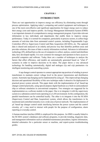 SUBSTATION AUTOMATION USING µC AND SCADA 2014
DEPT. OF EEE, MG COLLEGE OF ENGINEERING 1
CHAPTER 1
INTRODUCTION
There are vast opportunities to improve energy use efficiency by eliminating waste through
process optimization. Applying today’s computing and control equipment and techniques is
one of the most cost-effective and significant opportunities for larger energy users to reduce
their energy costs and improve profits. An Energy Management Information System (EMIS)
is an important element of a comprehensive energy management program. It provides relevant
information to key individuals and departments that enable them to improve energy
performance. Today it is normal for companies, particularly in process sectors, to collect huge
amounts of real-time data from automated control systems, including Programmable Logic
Controllers (PLCs), Supervisory Control and Data Acquisition (SCADA), etc. The captured
data is shared and analysed in an orderly and precise way that identifies problem areas and
provides solutions, this mass of data is merely information overload. Advances in information
technology (IT), defined here as the use of computers to collect, analyse, control and distribute
data, have developed rapidly. It is now common for managers and operators to have access to
powerful computers and software. Today there are a number of techniques to analyse the
factors that affect efficiency, and models are automatically generated based on “what if”
scenarios in order to improve decisions to be taken. The paper shows a very advanced
technology for handling automatically, digital and analogue (i/p and o/p) parameters via
intelligent monitoring and controlling system.
A tap changer control operates to connect appropriate tap position of winding in power
transformers to maintain correct voltage level in the power transmission and distribution
system. Automatic tap changing can be implemented by using µC. This improved tap-changing
decision and operational flexibility of this new technique make it attractive for deployment in
practical power system network. This paper deals with the implementation of µC based tap
changer control practically, using special purpose digital hardware as a built-in semiconductor
chip or software simulation in conventional computers. Two strategies are suggested for its
implementation as a software module in the paper. One is to integrate it with the supervisory
system in a substation control room operating in a LAN environment. In this configuration, the
parallel transformers can be controlled locally. The other is to integrate it into the SCADA
(Supervisory Control and Data Acquisition) system, which allows the transformers to be
monitored and controlled remotely over a wide area of power-network. The implementation of
µC based tap changer control needs interfacing between the power system and the control
circuitry. µC s may need to interact with people for the purpose of configuration, alarm
reporting or everyday control.
A human-machine interface (HMI) is employed for this purpose. An HMI is usually linked to
the SCADA system’s databases and software programs, to provide trending, diagnostic data,
and management information such as scheduled maintenance procedures, logistic information,
detailed schematics for a particular sensor or machine, and expert-system troubleshooting
guides.
 