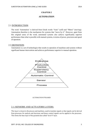 SUBSTATION AUTOMATION USING µC AND SCADA 2014
DEPT. OF EEE, MG COLLEGE OF ENGINEERING 3
CHAPTER 2
AUTOMATION
2.1 INTRODUCTION
The word ‘Automation’ is derived from Greek words “Auto” (self) and “Matos” (moving).
Automation therefore is the mechanism for systems that “move by it”. However, apart from
this original sense of the word, automated systems also achieve significantly superior
performance than what is possible with manual systems, in terms of power, precision and speed
of operation.
2.2 DEFINITION
Automation is a set of technologies that results in operation of machines and systems without
significant human intervention and achieves performance superior to manual operation.
AUTOMATION PYRAMID
2.1.1SENSORS AND ACTUATORS LAYERS:
This layer is closest to the process and machines, used to translate signals so that signals can be derived
from processes for analysis and decisions and hence control signals can be applied to the processes.
This forms the base layer of the pyramid also called ‘level 0’ layer.
 