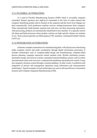 SUBSTATION AUTOMATION USING µC AND SCADA 2014
DEPT. OF EEE, MG COLLEGE OF ENGINEERING 5
2.3.3 FLEXIBLE AUTOMATION:
It is used in Flexible Manufacturing Systems (FMS) which is invariably computer
controlled. Human operators give high-level commands in the form of codes entered into
computer identifying product and its location in the sequence and the lower level changes are
done automatically. Each production machine receives settings/instructions from computer.
These automatically loads/unloads required tools and carry out their processing instructions.
After processing, products are automatically transferred to next machine. It is typically used in
job shops and batch processes where product varieties are high and job volumes are medium
to low. Such systems typically use Multi purpose CNC machines, Automated Guided Vehicles
(AGV) etc.
2.3.4 INTEGRATED AUTOMATION:
It denotes complete automation of a manufacturing plant, with all processes functioning
under computer control and under coordination through digital information processing. It
includes technologies such as computer-aided design and manufacturing, computer-aided
process planning, computer numerical control machine tools, flexible machining systems,
automated storage and retrieval systems, automated material handling systems such as robots
and automated cranes and conveyors, computerized scheduling and production control. It may
also integrate a business system through a common database. In other words, it symbolizes full
integration of process and management operations using information and communication
technologies. Typical examples of such technologies are seen in Advanced Process Automation
Systems and Computer Integrated Manufacturing (CIM).
 