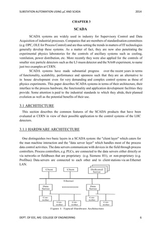 SUBSTATION AUTOMATION USING µC AND SCADA 2014
DEPT. OF EEE, MG COLLEGE OF ENGINEERING 6
CHAPTER 3
SCADA
SCADA systems are widely used in industry for Supervisory Control and Data
Acquisition of industrial processes. Companies that are members of standardisation committees
(e.g. OPC, OLE for Process Control) and are thus setting the trends in matters of IT technologies
generally develop these systems. As a matter of fact, they are now also penetrating the
experimental physics laboratories for the controls of ancillary systems such as cooling,
ventilation, power distribution, etc. More recently they were also applied for the controls of
smaller size particle detectors such as the L3 muon detector and the NA48 experiment, to name
just two examples at CERN.
SCADA systems have made substantial progress over the recent years in terms
of functionality, scalability, performance and openness such that they are an alternative to
in house development even for very demanding and complex control systems as those of
physics experiments. This paper describes SCADA systems in terms of their architecture, their
interface to the process hardware, the functionality and application development facilities they
provide. Some attention is paid to the industrial standards to which they abide, their planned
evolution as well as the potential benefits of their use.
3.1 ARCHITECTURE
This section describes the common features of the SCADA products that have been
evaluated at CERN in view of their possible application to the control systems of the LHC
detectors.
3.1.1 HARDWARE ARCHITECTURE
One distinguishes two basic layers in a SCADA system: the "client layer" which caters for
the man machine interaction and the "data server layer" which handles most of the process
data control activities. The data servers communicate with devices in the field through process
controllers. Process controllers, e.g. PLCs, are connected to the data servers either directly or
via networks or fieldbuses that are proprietary (e.g. Siemens H1), or non-proprietary (e.g.
Profibus). Data servers are connected to each other and to client stations via an Ethernet
LAN.
 