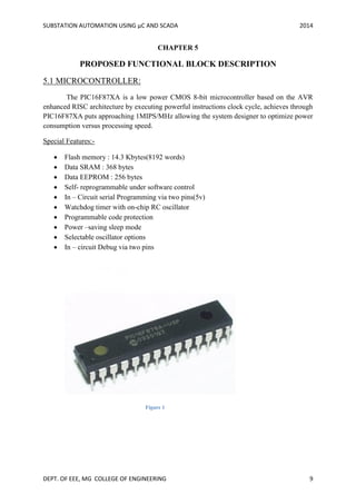 SUBSTATION AUTOMATION USING µC AND SCADA 2014
DEPT. OF EEE, MG COLLEGE OF ENGINEERING 9
CHAPTER 5
PROPOSED FUNCTIONAL BLOCK DESCRIPTION
5.1 MICROCONTROLLER:
The PIC16F87XA is a low power CMOS 8-bit microcontroller based on the AVR
enhanced RISC architecture by executing powerful instructions clock cycle, achieves through
PIC16F87XA puts approaching 1MIPS/MHz allowing the system designer to optimize power
consumption versus processing speed.
Special Features:-
 Flash memory : 14.3 Kbytes(8192 words)
 Data SRAM : 368 bytes
 Data EEPROM : 256 bytes
 Self- reprogrammable under software control
 In – Circuit serial Programming via two pins(5v)
 Watchdog timer with on-chip RC oscillator
 Programmable code protection
 Power –saving sleep mode
 Selectable oscillator options
 In – circuit Debug via two pins
Figure 1
 