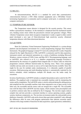 SUBSTATION AUTOMATION USING µC AND SCADA 2014
DEPT. OF EEE, MG COLLEGE OF ENGINEERING 10
5.2 RS-232 :
In telecommunications, RS-232 is a standard for serial data communication.
.interconnection between a DTE (Data terminal equipment) and a DCE(Data Circuit-
terminating Equipment).it is commonly used in computer serial ports. is commonly used in
computer serial ports.
5.3 TEMPERATURE SENSOR:
The Temperature sensor detector is designed for the security practice. This sensor
buffers a piezoelectric transducer. As the transducer is displaced from the mechanical neutral
axis, bending creates strain within the piezoelectric element and generates voltages. When
vibration Temperature sensor alarm recognizes temperature it sends a signal to either control
panel developed a new type of Omni-directional high sensitivity security vibrational
temperature detector with Omni-directional detection.
5.4 Lab VIEW:
Short for Laboratory Virtual Instrument Engineering Workbench) is a system-design
platform and development environment for a visual programming language from National
Instruments. The graphical language is named "G" (not to be confused with G-code). Originally
released for the Apple Macintosh in 1986, LabVIEW is commonly used for data acquisition,
instrument control, and industrial automation on a variety of platforms including Microsoft
Windows, various versions of UNIX, Linux, and Mac OS X. The programming language used
in LabVIEW, also referred to as G, is a dataflow programming language. Execution is
determined by the structure of a graphical block diagram (the LV-source code) on which the
programmer connects different function-nodes by drawing wires. These wires propagate
variables and any node can execute as soon as all its input data become available. Since this
might be the case for multiple nodes simultaneously, G is inherently capable of parallel
execution. Multi-processing and multi-threading hardware is automatically exploited by the
built-in scheduler, which multiplexes multiple OS threads over the nodes ready for
executions.
In terms of performance, LabVIEW includes a compiler that produces native code for the CPU
platform. The graphical code is translated into executable machine code by interpreting the
syntax and by compilation. The LabVIEW syntax is strictly enforced during the editing process
and compiled into the executable machine code when requested to run or upon saving. In the
latter case, the executable and the source code are merged into a single file. The executable
runs with the help of the LabVIEW run-time engine, which contains some precompiled code
to perform common tasks that are defined by the G language. The run-time engine reduces
compile time and also provides a consistent interface to various operating systems, graphic
systems, hardware components, etc. The run-time environment makes the code portable across
platforms. Generally, LabVIEW code can be slower than equivalent compiled C code, although
the differences often lie more with program optimization than inherent execution speed.
Libraries with a large number of functions for data acquisition, signal generation, mathematics,
 