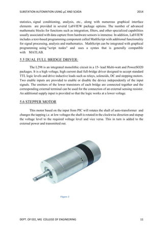SUBSTATION AUTOMATION USING µC AND SCADA 2014
DEPT. OF EEE, MG COLLEGE OF ENGINEERING 11
statistics, signal conditioning, analysis, etc., along with numerous graphical interface
elements are provided in several LabVIEW package options. The number of advanced
mathematic blocks for functions such as integration, filters, and other specialized capabilities
usually associated with data capture from hardware sensors is immense. In addition, LabVIEW
includes a text-based programming component called MathScript with additional functionality
for signal processing, analysis and mathematics. MathScript can be integrated with graphical
programming using "script nodes" and uses a syntax that is generally compatible
with MATLAB.
5.5 DUAL FULL BRIDGE DRIVER:
The L298 is an integrated monolithic circuit in a 15- lead Multi-watt and PowerSO20
packages. It is a high voltage, high current dual full-bridge driver designed to accept standard
TTL logic levels and drive inductive loads such as relays, solenoids, DC and stepping motors.
Two enable inputs are provided to enable or disable the device independently of the input
signals. The emitters of the lower transistors of each bridge are connected together and the
corresponding external terminal can be used for the connection of an external sensing resistor.
An additional supply input is provided so that the logic works at a lower voltage.
5.6 STEPPER MOTOR
This motor based on the input from PIC will rotates the shaft of auto-transformer and
changes the tapping i.e. at low voltages the shaft is rotated in the clockwise direction and stepup
the voltage level to the required voltage level and vice versa. This in turn is added to the
external power and transmitted out.
Figure 2
 