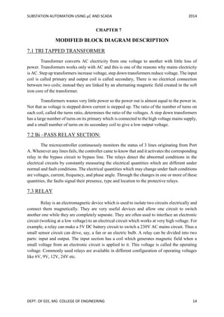 SUBSTATION AUTOMATION USING µC AND SCADA 2014
DEPT. OF EEE, MG COLLEGE OF ENGINEERING 14
CHAPTER 7
MODIFIED BLOCK DIAGRAM DESCRIPTION
7.1 TRI TAPPED TRANSFORMER
Transformer converts AC electricity from one voltage to another with little loss of
power. Transformers works only with AC and this is one of the reasons why mains electricity
is AC. Step up transformers increase voltage, step down transformers reduce voltage. The input
coil is called primary and output coil is called secondary, There is no electrical connection
between two coils; instead they are linked by an alternating magnetic field created in the soft
iron core of the transformer.
Transformers wastes very little power so the power out is almost equal to the power in.
Not that as voltage is stepped down current is stepped up. The ratio of the number of turns on
each coil, called the turns ratio, determines the ratio of the voltages. A step down transformers
has a large number of turns on its primary which is connected to the high voltage mains supply,
and a small number of turns on its secondary coil to give a low output voltage.
7.2 Bi –PASS RELAY SECTION:
The microcontroller continuously monitors the status of 3 lines originating from Port
A. Whenever any lines fails, the controller came to know that and it activates the corresponding
relay in the bypass circuit to bypass line. The relays detect the abnormal conditions in the
electrical circuits by constantly measuring the electrical quantities which are different under
normal and fault conditions. The electrical quantities which may change under fault conditions
are voltages, current, frequency, and phase angle. Through the changes in one or more of these
quantities, the faults signal their presence, type and location to the protective relays.
7.3 RELAY
Relay is an electromagnetic device which is used to isolate two circuits electrically and
connect them magnetically. They are very useful devices and allow one circuit to switch
another one while they are completely separate. They are often used to interface an electronic
circuit (working at a low voltage) to an electrical circuit which works at very high voltage. For
example, a relay can make a 5V DC battery circuit to switch a 230V AC mains circuit. Thus a
small sensor circuit can drive, say, a fan or an electric bulb. A relay can be divided into two
parts: input and output. The input section has a coil which generates magnetic field when a
small voltage from an electronic circuit is applied to it. This voltage is called the operating
voltage. Commonly used relays are available in different configuration of operating voltages
like 6V, 9V, 12V, 24V etc.
 
