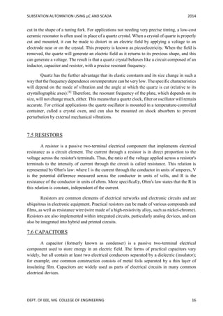 SUBSTATION AUTOMATION USING µC AND SCADA 2014
DEPT. OF EEE, MG COLLEGE OF ENGINEERING 16
cut in the shape of a tuning fork. For applications not needing very precise timing, a low-cost
ceramic resonator is often used in place of a quartz crystal. When a crystal of quartz is properly
cut and mounted, it can be made to distort in an electric field by applying a voltage to an
electrode near or on the crystal. This property is known as piezoelectricity. When the field is
removed, the quartz will generate an electric field as it returns to its previous shape, and this
can generate a voltage. The result is that a quartz crystal behaves like a circuit composed of an
inductor, capacitor and resistor, with a precise resonant frequency.
Quartz has the further advantage that its elastic constants and its size change in such a
way that the frequency dependence on temperature can be very low. The specific characteristics
will depend on the mode of vibration and the angle at which the quartz is cut (relative to its
crystallographic axes).[8]
Therefore, the resonant frequency of the plate, which depends on its
size, will not change much, either. This means that a quartz clock, filter or oscillator will remain
accurate. For critical applications the quartz oscillator is mounted in a temperature-controlled
container, called a crystal oven, and can also be mounted on shock absorbers to prevent
perturbation by external mechanical vibrations.
7.5 RESISTORS
A resistor is a passive two-terminal electrical component that implements electrical
resistance as a circuit element. The current through a resistor is in direct proportion to the
voltage across the resistor's terminals. Thus, the ratio of the voltage applied across a resistor's
terminals to the intensity of current through the circuit is called resistance. This relation is
represented by Ohm's law: where I is the current through the conductor in units of amperes, V
is the potential difference measured across the conductor in units of volts, and R is the
resistance of the conductor in units of ohms. More specifically, Ohm's law states that the R in
this relation is constant, independent of the current.
Resistors are common elements of electrical networks and electronic circuits and are
ubiquitous in electronic equipment. Practical resistors can be made of various compounds and
films, as well as resistance wire (wire made of a high-resistivity alloy, such as nickel-chrome).
Resistors are also implemented within integrated circuits, particularly analog devices, and can
also be integrated into hybrid and printed circuits.
7.6 CAPACITORS
A capacitor (formerly known as condenser) is a passive two-terminal electrical
component used to store energy in an electric field. The forms of practical capacitors vary
widely, but all contain at least two electrical conductors separated by a dielectric (insulator);
for example, one common construction consists of metal foils separated by a thin layer of
insulating film. Capacitors are widely used as parts of electrical circuits in many common
electrical devices.
 