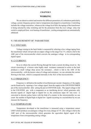 SUBSTATION AUTOMATION USING µC AND SCADA 2014
DEPT. OF EEE, MG COLLEGE OF ENGINEERING 18
CHAPTER 9
WORKING
We are about to control and monitor the different parameters of a substation particularly
voltage, current ,frequency power ,heat or temperature developed in a transformer. Controlling
includes the voltage restoration ; whenever the voltage level fails, the tapings of the transformer
is being selected by relay switching and for the protection from the over voltage relay trip
switch is employed from over heating of transformer , cooling arrangements are automatically
enhanced.
9.1 MEASUREMENT OF PARAMETERS
9.1.1 VOLTAGE:
Voltage coming to the back feeder is measured by selecting a low voltage taping from
the transformer which will provide an output voltage in the range 0 to 3 V, which is fed to the
ADC port of the microcontroller which converts the analogue voltage to its corresponding
digital signal.
9.1.2 CURRENT:
So as to obtain the current flowing through the load a current dividing circuit ie; the
circuit consisting of a known value highly rated resistance connected in series to the load
produces a small voltage drop across the resistance , which is fed to the ADC of the
microcontroller , with the known value of voltage and resistance we can calculate the current
flowing in the load , which is computed internally in the ALU of the microcontroller.
9.1.3 FREQUENCY :
Frequency is defined as the number of oscillations per second , frequency of the supply
can be found out by inputing a low voltage signal from the supply to the COUNTER/TIMER
pin of the microcontroller after setting the pin to COUNTER mode .The signal voltage is fed
to the COUNTER pin with a comparator as an interfacing device ,which generates only
discrete signals of digital high or digital low ie; the continuous input AC sine wave is
converted to discrete pulses hence with the help of a counter in the microcontroller we can
count the number of digital high or digital low signals occurring in a second,there by we can
measure the frequency.
9.1.4 TEMPERATURE
Temperature developed at the transformer is measured using a temperature sensor
LM35 which produces an analogues voltage for every change of 1o
C ,this voltage is fed to the
ADC port of the microcontroller which generates the equivalent digital signal of the
temperature from corresponding analog voltage.
 