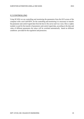 SUBSTATION AUTOMATION USING µC AND SCADA 2014
DEPT. OF EEE, MG COLLEGE OF ENGINEERING 19
9.2 CONTROLLING
Using SCADA we are controlling and monitoring the parameters from the GUI screen of the
computer with a tool LabVIEW ,for the controlling and monitoring it is necessary to transfer
the parameter and control signal data from the host to the server and vice versa .Here a zigbee
module is used for the transfer of parameters and control signal data, according to the data and
value of different parameters the relays will be switched automatically based on different
conditions provided for the regulation and protection.
 