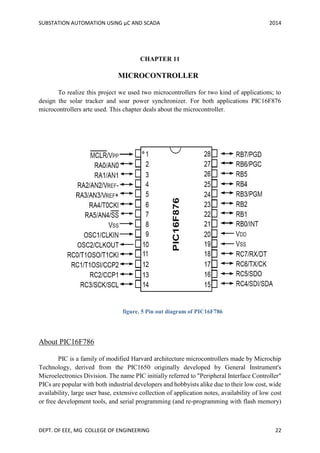 SUBSTATION AUTOMATION USING µC AND SCADA 2014
DEPT. OF EEE, MG COLLEGE OF ENGINEERING 22
CHAPTER 11
MICROCONTROLLER
To realize this project we used two microcontrollers for two kind of applications; to
design the solar tracker and soar power synchronizer. For both applications PIC16F876
microcontrollers arte used. This chapter deals about the microcontroller.
About PIC16F786
PIC is a family of modified Harvard architecture microcontrollers made by Microchip
Technology, derived from the PIC1650 originally developed by General Instrument's
Microelectronics Division. The name PIC initially referred to "Peripheral Interface Controller"
PICs are popular with both industrial developers and hobbyists alike due to their low cost, wide
availability, large user base, extensive collection of application notes, availability of low cost
or free development tools, and serial programming (and re-programming with flash memory)
figure. 5 Pin out diagram of PIC16F786
 