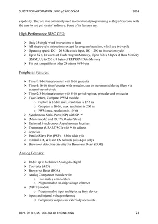 SUBSTATION AUTOMATION USING µC AND SCADA 2014
DEPT. OF EEE, MG COLLEGE OF ENGINEERING 23
capability. They are also commonly used in educational programming as they often come with
the easy to use 'pic locator' software. Some of its features are,
High-Performance RISC CPU:
 Only 35 single-word instructions to learn
 All single-cycle instructions except for program branches, which are two-cycle
 Operating speed: DC – 20 MHz clock input, DC – 200 ns instruction cycle
 Up to 8K x 14 words of Flash Program Memory, Up to 368 x 8 bytes of Data Memory
(RAM), Up to 256 x 8 bytes of EEPROM Data Memory
 Pin out compatible to other 28-pin or 40/44-pin
Peripheral Features:
 Timer0: 8-bit timer/counter with 8-bit prescaler
 Timer1: 16-bit timer/counter with prescaler, can be incremented during Sleep via
external crystal/clock
 Timer2: 8-bit timer/counter with 8-bit period register, prescaler and postscaler
 Two Capture, Compare, PWM modules
o Capture is 16-bit, max. resolution is 12.5 ns
o Compare is 16-bit, max. resolution is 200 ns
o PWM max. resolution is 10-bit
 Synchronous Serial Port (SSP) with SPI™
 (Master mode) and I2C™ (Master/Slave)
 Universal Synchronous Asynchronous Receiver
 Transmitter (USART/SCI) with 9-bit address
 detection
 Parallel Slave Port (PSP) – 8 bits wide with
 external RD, WR and CS controls (40/44-pin only)
 Brown-out detection circuitry for Brown-out Reset (BOR)
Analog Features:
 10-bit, up to 8-channel Analog-to-Digital
 Converter (A/D)
 Brown-out Reset (BOR)
 Analog Comparator module with:
o Two analog comparators
o Programmable on-chip voltage reference
 (VREF) module
o Programmable input multiplexing from device
 inputs and internal voltage reference
O Comparator outputs are externally accessible
 