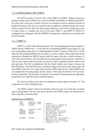 SUBSTATION AUTOMATION USING µC AND SCADA 2014
DEPT. OF EEE, MG COLLEGE OF ENGINEERING 24
11.1 CONFIGURING THE PORTS
PIC16F876 consists of 3 ports. This is from PORTA to PORTC. Different ports have
different number of bits. PORTA has 6 bits from PORTA0 toPORTA5. PORTB and PORTC
has 8-bits each. Some pins of theses I/O ports are multiplexed with an alternate function of
peripheral features on the device. In general when a peripheral is enabled, that pin may not be
used as a general I/O pin. Now let’s looks deeper about how a port can be configured as input
or output. Here it is enabled only the two I/O ports, PORT A and PORT B. PORTA is
configured as an analog port while the PORTB is configured as a digital port, to interface with
the LCD module.
11.1.1 PORT A
PORTA is a 6-bit wide, bidirectional port. The corresponding data direction register is
TRISA Setting a TRISA bit (= 1) will make the corresponding PORTA pin an input (i.e., put
the corresponding output driver in a High-Impedance mode). Clearing a TRISA bit (= 0) will
make the corresponding PORTA pin an output (i.e. put the contents of the output latch on the
selected pin). Reading the PORTA register reads the status of the pins, whereas writing to it
will write to the port latch. All write operations are read-modify-write operations. Therefore, a
write to a port implies that the port pins are read, the value is modified and then written to the
port data latch. Pin RA4 is multiplexed with the Timer0 module clock input to become the
RA4/T0CKI pin. The RA4/T0CKI pin is a Schmitt Trigger input and an open-drain output. All
other PORTA pins have TTL input levels and full CMOS output drivers. Other PORTA pins
are multiplexed with analog inputs and the analog V REF input for both the A/D converters
and the comparators. The operation of each pin is selected by clearing/setting the appropriate
control bits in the ADCON1 and/or CMCON registers.
On a Power-on Reset, these pins are configured as analog inputs and read as ‘0’. The
comparators are in the off (digital) state.
The TRISA register controls the direction of the port pins even when they are being
used as analog inputs. The user must ensure the bits in the TRISA register are maintained set
when using them as analog inputs.
Initialization of PORTA
 