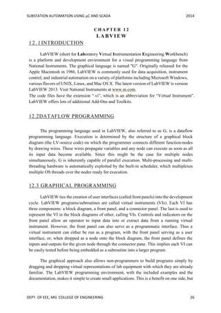 SUBSTATION AUTOMATION USING µC AND SCADA 2014
DEPT. OF EEE, MG COLLEGE OF ENGINEERING 26
C H A P T E R 1 2
L AB VI E W
1 2 . 1 INTRODUCTION
LabVIEW (short for Laboratory Virtual Instrumentation Engineering Workbench)
is a platform and development environment for a visual programming language from
National Instruments. The graphical language is named "G". Originally released for the
Apple Macintosh in 1986, LabVIEW is commonly used for data acquisition, instrument
control, and industrial automation on a variety of platforms including Microsoft Windows,
various flavors of UNIX, Linux, and Mac OS X. The latest version of LabVIEW is version
LabVIEW 2013. Visit National Instruments at www.ni.com.
The code files have the extension “.vi”, which is an abbreviation for “Virtual Instrument”.
LabVIEW offers lots of additional Add-Ons and Toolkits.
12.2DATAFLOW PROGRAMMING
The programming language used in LabVIEW, also referred to as G, is a dataflow
programming language. Execution is determined by the structure of a graphical block
diagram (the LV-source code) on which the programmer connects different function-nodes
by drawing wires. These wires propagate variables and any node can execute as soon as all
its input data become available. Since this might be the case for multiple nodes
simultaneously, G is inherently capable of parallel execution. Multi-processing and multi-
threading hardware is automatically exploited by the built-in scheduler, which multiplexes
multiple OS threads over the nodes ready for execution.
12.3 GRAPHICAL PROGRAMMING
LabVIEW ties the creation of user interfaces (called front panels) into the development
cycle. LabVIEW programs/subroutines are called virtual instruments (VIs). Each VI has
three components: a block diagram, a front panel, and a connector panel. The last is used to
represent the VI in the block diagrams of other, calling VIs. Controls and indicators on the
front panel allow an operator to input data into or extract data from a running virtual
instrument. However, the front panel can also serve as a programmatic interface. Thus a
virtual instrument can either be run as a program, with the front panel serving as a user
interface, or, when dropped as a node onto the block diagram, the front panel defines the
inputs and outputs for the given node through the connector pane. This implies each VI can
be easily tested before being embedded as a subroutine into a larger program.
The graphical approach also allows non-programmers to build programs simply by
dragging and dropping virtual representations of lab equipment with which they are already
familiar. The LabVIEW programming environment, with the included examples and the
documentation, makes it simple to create small applications. This is a benefit on one side, but
 