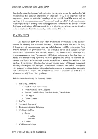 SUBSTATION AUTOMATION USING µC AND SCADA 2014
DEPT. OF EEE, MG COLLEGE OF ENGINEERING 27
there is also a certain danger of underestimating the expertise needed for good quality "G"
programming. For complex algorithms or large-scale code, it is important that the
programmer possess an extensive knowledge of the special LabVIEW syntax and the
topology of its memory management. The most advanced LabVIEW development systems
offer the possibility of building stand-alone applications. Furthermore, it is possible to create
distributed applications, which communicate by a client/server scheme, and are therefore
easier to implement due to the inherently parallel nature of G-code.
12.4BENEFITS
One benefit of LabVIEW over other development environments is the extensive
support for accessing instrumentation hardware. Drivers and abstraction layers for many
different types of instruments and buses are included or are available for inclusion. These
present themselves as graphical nodes. The abstraction layers offer standard software
interfaces to communicate with hardware devices. The provided driver interfaces save
program development time. The sales pitch of National Instruments is, therefore, that even
people with limited coding experience can write programs and deploy test solutions in a
reduced time frame when compared to more conventional or competing systems. A new
hardware driver topology (DAQmxBase), which consists mainly of G-coded components
with only a few register calls through NI Measurement Hardware DDK (Driver Development
Kit) functions, provides platform independent hardware access to numerous data acquisition
and instrumentation devices. The DAQmxBase driver is available for LabVIEW on
Windows, Mac OS X and Linux platforms.
This document introducing the following themes:
Start using LabVIEW
o The LabVIEW Environment
o Front Panel and Block Diagram
o Palettes: Control Palette, Functions Palette, Tools Palette
o Data Types
o Property Nodes
Sub VIs
Loops and Structures
Troubleshooting and Debugging
Working with Data
o Arrays
Array
Functions
o Cluster
Working with Strings
 