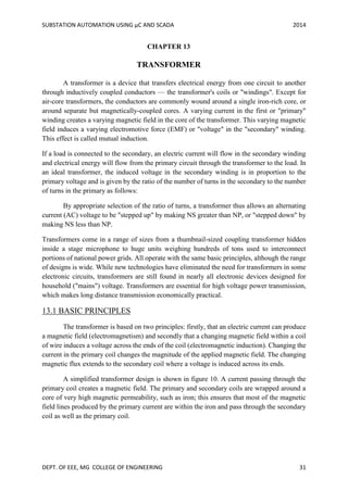 SUBSTATION AUTOMATION USING µC AND SCADA 2014
DEPT. OF EEE, MG COLLEGE OF ENGINEERING 31
CHAPTER 13
TRANSFORMER
A transformer is a device that transfers electrical energy from one circuit to another
through inductively coupled conductors — the transformer's coils or "windings". Except for
air-core transformers, the conductors are commonly wound around a single iron-rich core, or
around separate but magnetically-coupled cores. A varying current in the first or "primary"
winding creates a varying magnetic field in the core of the transformer. This varying magnetic
field induces a varying electromotive force (EMF) or "voltage" in the "secondary" winding.
This effect is called mutual induction.
If a load is connected to the secondary, an electric current will flow in the secondary winding
and electrical energy will flow from the primary circuit through the transformer to the load. In
an ideal transformer, the induced voltage in the secondary winding is in proportion to the
primary voltage and is given by the ratio of the number of turns in the secondary to the number
of turns in the primary as follows:
By appropriate selection of the ratio of turns, a transformer thus allows an alternating
current (AC) voltage to be "stepped up" by making NS greater than NP, or "stepped down" by
making NS less than NP.
Transformers come in a range of sizes from a thumbnail-sized coupling transformer hidden
inside a stage microphone to huge units weighing hundreds of tons used to interconnect
portions of national power grids. All operate with the same basic principles, although the range
of designs is wide. While new technologies have eliminated the need for transformers in some
electronic circuits, transformers are still found in nearly all electronic devices designed for
household ("mains") voltage. Transformers are essential for high voltage power transmission,
which makes long distance transmission economically practical.
13.1 BASIC PRINCIPLES
The transformer is based on two principles: firstly, that an electric current can produce
a magnetic field (electromagnetism) and secondly that a changing magnetic field within a coil
of wire induces a voltage across the ends of the coil (electromagnetic induction). Changing the
current in the primary coil changes the magnitude of the applied magnetic field. The changing
magnetic flux extends to the secondary coil where a voltage is induced across its ends.
A simplified transformer design is shown in figure 10. A current passing through the
primary coil creates a magnetic field. The primary and secondary coils are wrapped around a
core of very high magnetic permeability, such as iron; this ensures that most of the magnetic
field lines produced by the primary current are within the iron and pass through the secondary
coil as well as the primary coil.
 