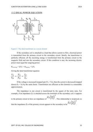 SUBSTATION AUTOMATION USING µC AND SCADA 2014
DEPT. OF EEE, MG COLLEGE OF ENGINEERING 33
13.2 IDEAL POWER EQUATION
Figure11: The ideal transformer as a circuit element
If the secondary coil is attached to a load that allows current to flow, electrical power
is transmitted from the primary circuit to the secondary circuit. Ideally, the transformer is
perfectly efficient; all the incoming energy is transformed from the primary circuit to the
magnetic field and into the secondary circuit. If this condition is met, the incoming electric
power must equal the outgoing power.
Pincoming = IPVP = Outgoing = ISVS
Giving the ideal transformer equation
If the voltage is increased (stepped up) (VS > VP), then the current is decreased (stepped
down) (IS < IP) by the same factor. Transformers are efficient so this formula is a reasonable
approximation.
The impedance in one circuit is transformed by the square of the turns ratio. For
example, if an impedance ZS is attached across the terminals of the secondary coil, it appears
to the primary circuit to have an impedance of . This relationship is reciprocal, so
that the impedance ZP of the primary circuit appears to the secondary to be .
 