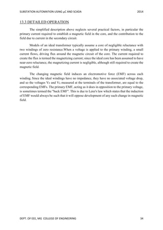 SUBSTATION AUTOMATION USING µC AND SCADA 2014
DEPT. OF EEE, MG COLLEGE OF ENGINEERING 34
13.3 DETAILED OPERATION
The simplified description above neglects several practical factors, in particular the
primary current required to establish a magnetic field in the core, and the contribution to the
field due to current in the secondary circuit.
Models of an ideal transformer typically assume a core of negligible reluctance with
two windings of zero resistance.When a voltage is applied to the primary winding, a small
current flows, driving flux around the magnetic circuit of the core. The current required to
create the flux is termed the magnetizing current; since the ideal core has been assumed to have
near-zero reluctance, the magnetizing current is negligible, although still required to create the
magnetic field.
The changing magnetic field induces an electromotive force (EMF) across each
winding. Since the ideal windings have no impedance, they have no associated voltage drop,
and so the voltages VP and VS measured at the terminals of the transformer, are equal to the
corresponding EMFs. The primary EMF, acting as it does in opposition to the primary voltage,
is sometimes termed the "back EMF". This is due to Lenz's law which states that the induction
of EMF would always be such that it will oppose development of any such change in magnetic
field.
 