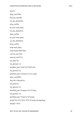 SUBSTATION AUTOMATION USING µC AND SCADA 2014
DEPT. OF EEE, MG COLLEGE OF ENGINEERING 36
freq=0;
delay_ms(1100);
freq=get_timer0();
set_adc_channel(0);
delay_us(50);
ad_out1=read_adc();
set_adc_channel(1);
delay_us(50);
ad_out2=read_adc();
set_adc_channel(2);
delay_us(50);
temp=read_adc();
temp=(temp*500)/1023;
volt=ad_out1/220;
amp=ad_out2/27.6;
lcd_putc('f');
lcd_gotoxy(1,1);
printf(lcd_putc,"Volt:%2.2f",80*volt);
lcd_gotoxy(1,2);
printf(lcd_putc,"Current:%2.1f A",amp);
delay_ms(2000);
freq=48.2+(freq/48.6);
lcd_putc('f');
lcd_gotoxy(1,1);
printf(lcd_putc,"Frequncy:%2.1f",freq);
lcd_gotoxy(1,2);
printf(lcd_putc,"Temp:%2.1f",temp);
printf("%2.1f%1.2f%1.1f%2.1f",temp,volt,amp,freq);
if(temp>=38.0)
 