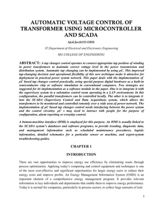 1
AUTOMATIC VOLTAGE CONTROL OF
TRANSFORMER USING MICROCONTROLLER
AND SCADA
Ajesh Jacob(19113203)
S7,Department of Electrical and Electronics Engineering
MG COLLEGE OF ENGINEERING
ABSTRACT: A tap changer control operates to connect appropriate tap position of winding
in power transformers to maintain correct voltage level in the power transmission and
distribution system. Automatic tap changing can be implemented by using µC. This improved
tap-changing decision and operational flexibility of this new technique make it attractive for
deployment in practical power system network. This paper deals with the implementation of
µC based tap changer control practically, using special purpose digital hardware as a built-in
semiconductor chip or software simulation in conventional computers. Two strategies are
suggested for its implementation as a software module in the paper. One is to integrate it with
the supervisory system in a substation control room operating in a LAN environment. In this
configuration, the parallel transformers can be controlled locally. The other is to integrate it
into the SCADA (Supervisory Control and Data Acquisition) system, which allows the
transformers to be monitored and controlled remotely over a wide area of power-network. The
implementation of µC based tap changer control needs interfacing between the power system
and the control circuitry. µC s may need to interact with people for the purpose of
configuration, alarm reporting or everyday control.
A human-machine interface (HMI) is employed for this purpose. An HMI is usually linked to
the SCADA system’s databases and software programs, to provide trending, diagnostic data,
and management information such as scheduled maintenance procedures, logistic
information, detailed schematics for a particular sensor or machine, and expert-system
troubleshooting guides.
CHAPTER 1
INTRODUCTION
There are vast opportunities to improve energy use efficiency by eliminating waste through
process optimization. Applying today’s computing and control equipment and techniques is one
of the most cost-effective and significant opportunities for larger energy users to reduce their
energy costs and improve profits. An Energy Management Information System (EMIS) is an
important element of a comprehensive energy management program. It provides relevant
information to key individuals and departments that enable them to improve energy performance.
Today it is normal for companies, particularly in process sectors, to collect huge amounts of real-
 