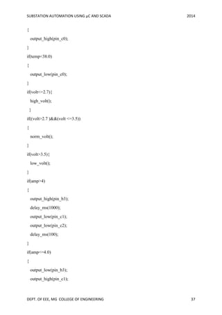 SUBSTATION AUTOMATION USING µC AND SCADA 2014
DEPT. OF EEE, MG COLLEGE OF ENGINEERING 37
{
output_high(pin_c0);
}
if(temp<38.0)
{
output_low(pin_c0);
}
if(volt<=2.7){
high_volt();
}
if((volt>2.7 )&&(volt <=3.5))
{
norm_volt();
}
if(volt>3.5){
low_volt();
}
if(amp>4)
{
output_high(pin_b3);
delay_ms(1000);
output_low(pin_c1);
output_low(pin_c2);
delay_ms(100);
}
if(amp<=4.0)
{
output_low(pin_b3);
output_high(pin_c1);
 