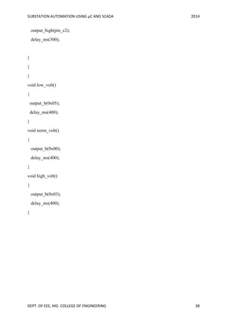 SUBSTATION AUTOMATION USING µC AND SCADA 2014
DEPT. OF EEE, MG COLLEGE OF ENGINEERING 38
output_high(pin_c2);
delay_ms(300);
}
}
}
void low_volt()
{
output_b(0x05);
delay_ms(400);
}
void norm_volt()
{
output_b(0x00);
delay_ms(400);
}
void high_volt()
{
output_b(0x03);
delay_ms(400);
}
 