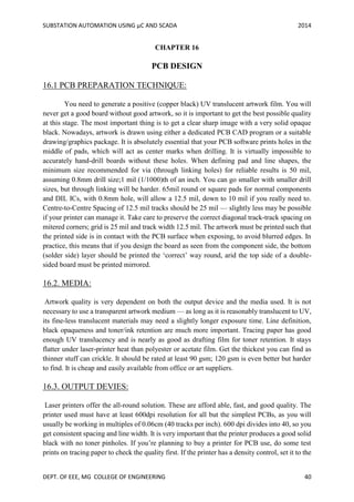 SUBSTATION AUTOMATION USING µC AND SCADA 2014
DEPT. OF EEE, MG COLLEGE OF ENGINEERING 40
CHAPTER 16
PCB DESIGN
16.1 PCB PREPARATION TECHNIQUE:
You need to generate a positive (copper black) UV translucent artwork film. You will
never get a good board without good artwork, so it is important to get the best possible quality
at this stage. The most important thing is to get a clear sharp image with a very solid opaque
black. Nowadays, artwork is drawn using either a dedicated PCB CAD program or a suitable
drawing/graphics package. It is absolutely essential that your PCB software prints holes in the
middle of pads, which will act as center marks when drilling. It is virtually impossible to
accurately hand-drill boards without these holes. When defining pad and line shapes, the
minimum size recommended for via (through linking holes) for reliable results is 50 mil,
assuming 0.8mm drill size;1 mil (1/1000)th of an inch. You can go smaller with smaller drill
sizes, but through linking will be harder. 65mil round or square pads for normal components
and DIL ICs, with 0.8mm hole, will allow a 12.5 mil, down to 10 mil if you really need to.
Centre-to-Centre Spacing of 12.5 mil tracks should be 25 mil — slightly less may be possible
if your printer can manage it. Take care to preserve the correct diagonal track-track spacing on
mitered corners; grid is 25 mil and track width 12.5 mil. The artwork must be printed such that
the printed side is in contact with the PCB surface when exposing, to avoid blurred edges. In
practice, this means that if you design the board as seen from the component side, the bottom
(solder side) layer should be printed the ‘correct’ way round, arid the top side of a double-
sided board must be printed mirrored.
16.2. MEDIA:
Artwork quality is very dependent on both the output device and the media used. It is not
necessary to use a transparent artwork medium — as long as it is reasonably translucent to UV,
its fine-less translucent materials may need a slightly longer exposure time. Line definition,
black opaqueness and toner/ink retention are much more important. Tracing paper has good
enough UV translucency and is nearly as good as drafting film for toner retention. It stays
flatter under laser-printer heat than polyester or acetate film. Get the thickest you can find as
thinner stuff can crickle. It should be rated at least 90 gsm; 120 gsm is even better but harder
to find. It is cheap and easily available from office or art suppliers.
16.3. OUTPUT DEVIES:
Laser printers offer the all-round solution. These are afford able, fast, and good quality. The
printer used must have at least 600dpi resolution for all but the simplest PCBs, as you will
usually be working in multiples of 0.06cm (40 tracks per inch). 600 dpi divides into 40, so you
get consistent spacing and line width. It is very important that the printer produces a good solid
black with no toner pinholes. If you’re planning to buy a printer for PCB use, do some test
prints on tracing paper to check the quality first. If the printer has a density control, set it to the
 