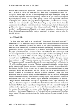 SUBSTATION AUTOMATION USING µC AND SCADA 2014
DEPT. OF EEE, MG COLLEGE OF ENGINEERING 41
blackest. Even the best laser printers don’t generally cover large areas well, but usually this
isn’t a prob1em as long as fine tracks are solid. When using tracing paper or drafting film,
always use manual paper feed and set the straightest possible paper output path to keep the
artwork as flat as possible and minimize jamming. For small PCBs, you can usually save paper
by cutting the sheet in half. You may need to specify a vertical offset in your PCB software to
make it print on the right part of the page. Some laser printers have poor dimensional accuracy,
which can cause problems for large PCBs. But as long as any error is linear, it can be
compensated by scaling the printout in software. Print accuracy is likely to be noticeable
problem when it causes misalignment of the sides on double sided PCBs-this can usually be
avoided by careful arrangement of the plots on the page to ensure the error is the same on both
layers; for example, choosing whether to mirror horizontally or vertically when reversing the
top-side artwork
16.4 EXPOSURE:
The photo resist board needs to be exposed to UV light through the artwork, using a UV
exposure box. UV exposure units can easily be made using standard fluorescent lamp ballasts
and UV tubes. For small PCBs, two or four 8-watt, 30.5cm tubes will be adequate. For larger
(A3) units 38cm tubes are ideal. To determine the tube-to-glass spacing, place a sheet of tracing
paper on the glass and adjust the distance to get the most even light level over the surface of
the paper. Even illumination is a lot easier to obtain with 4-tube units. The UV tubes you need
are sold as replacements for UV exposure units, ‘black light’ tubes for disco lighting, etc. These
look white, occasionally black/blue when off, and light up with a light purple. Do not use short-
wave UV lamps like EPROM eraser tubes and germicidal lamps that have clear glass, because
these emit short-wave UV which can cause eye and skin damage. A timer that switches off the
UV lamps automatically is essential, and should allow exposure times from 2 to 10 minutes in
15- to 30-second increments. It is useful if the timer has an audible indication when the timing
period has completed. Place the two sheets together with the toner sides facing, and carefully
line them up, checking all over the board area for correct alignment, using the holes in the pads
as a guide. A light box is very handy here, but exposure can also be done with daylight by
holding the sheets on the surface of a window. If printing errors have caused slight mis-
registration, align the sheets to average the errors across the whole PCB, to avoid breaking pad
edges or tracks when drilling. When these are correctly aligned, staple the sheets together on
two opposite sides, about 10 mm from the edge of the board, forming a Sleeve or envelope.
The gap between the board edge and staples is important to stop the paper distorting at the
edge. Use the smallest stapler you can find, so that the thickness of the staple is not much more
than that of the PCB. Expose each side, covering up the top side with a reasonably light-proof
soft Cover when exposing the underside. Be very careful when turning the board Over, to avoid
the laminate slipping inside the artwork and ruining the alignment .After exposure, you can
usually see a faint image of the pattern in the Photosensitive layer. much essential for surface
mount boards. Unless you have access to a roller tinning machine, chemical tinning is the only
option.
 