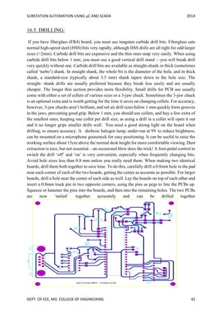 SUBSTATION AUTOMATION USING µC AND SCADA 2014
DEPT. OF EEE, MG COLLEGE OF ENGINEERING 42
16.5. DRILLING:
If you have fiberglass (FR4) board, you must use tungsten carbide drill bits. Fiberglass eats
normal high-speed steel (HSS) bits very rapidly, although HSS drills are all right for odd larger
sizes (>2mm). Carbide drill bits are expensive and the thin ones snap very easily. When using
carbide drill bits below 1 mm, you must use a good vertical drill stand —you will break drill
very quickly without one. Carbide drill bits are available as straight-shank or thick (sometimes
called ‘turbo’) shank. In straight shank, the whole bit is the diameter of the hole, and in thick
shank, a standard-size (typically about 3.5 mm) shank tapers down to the hole size. The
straight- shank drills are usually preferred because they break less easily and are usually
cheaper. The longer thin section provides more flexibility. Small drills for PCB use usually
come with either a set of collets of various sizes or a 3-jaw chuck. Sometimes the 3-jaw chuck
is an optional extra and is worth getting for the time it saves on changing collets. For accuracy,
however, 3-jaw chucks aren’t brilliant, and snl.aii drill sizes below 1 mm quickly form grooves
in the jaws, preventing good grip. Below 1 mm, you should use collets, and buy a few extra of
the smallest ones; keeping one collet per drill size, as using a drill in a collet will open it out
and it no longer grips smaller drills well. You need a good strong light on the board when
drilling, to ensure accuracy. A dichroic halogen lamp, under-run at 9V to reduce brightness,
can be mounted on a microphone gooseneck for easy positioning. It can be useful to raise the
working surface about 15cm above the normal desk height for more comfortable viewing. Dust
extraction is nice, but not essential—an occasional blew does the trick! A foot-pedal control to
switch the drill ‘off’ and ‘on’ is very convenient, especially when frequently changing bits.
Avoid hole sizes less than 0.8 mm unless you really need them. When making two identical
boards, drill them both together to save time. To do this, carefully drill a 0.8mm hole in the pad
near each corner of each of the two boards, getting the center as accurate as possible. For larger
boards, drill a hole near the center of each side as well. Lay the boards on top of each other and
insert a 0.8mm track pin in two opposite corners, using the pins as pegs to line the PCBs up.
Squeeze or hammer the pins into the boards, and then into the remaining holes. The two PCBs
are now ‘nailed’ together accurately and can be drilled together
.
 