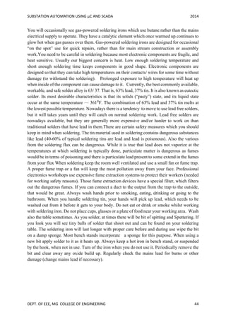 SUBSTATION AUTOMATION USING µC AND SCADA 2014
DEPT. OF EEE, MG COLLEGE OF ENGINEERING 44
You will occasionally see gas-powered soldering irons which use butane rather than the mains
electrical supply to operate. They have a catalytic element which once warmed up continues to
glow hot when gas passes over them. Gas-powered soldering irons are designed for occasional
“on the spot” use for quick repairs, rather than for main stream construction or assembly
work.You need to be careful in soldering because most electronic components are fragile, and
heat sensitive. Usually our biggest concern is heat. Low enough soldering temperature and
short enough soldering time keeps components in good shape. Electronic components are
designed so that they can take high temperatures on their contacts/ wires for some time without
damage (to withstand the soldering). Prolonged exposure to high temperature will heat up
when inside of the component can cause damage to it. Currently, the best commonly available,
workable, and safe solder alloy is 63/ 37. That is, 63% lead, 37% tin. It is also known as eutectic
solder. Its most desirable characteristics is that its solids (“pasty”) state, and its liquid state
occur at the same temperature — 361⁰F. The combination of 63% lead and 37% tin melts at
the lowest possible temperature. Nowadays there is a tendency to move to use lead free solders,
but it will takes years until they will catch on normal soldering work. Lead free solders are
nowadays available, but they are generally more expensive and/or harder to work on than
traditional solders that have lead in them.There are certain safety measures which you should
keep in mind when soldering. The tin material used in soldering contains dangerous substances
like lead (40-60% of typical soldering tins are lead and lead is poisonous). Also the various
from the soldering flux can be dangerous. While it is true that lead does not vaporize at the
temperatures at which soldering is typically done, particulate matter is dangerous as fumes
would be in terms of poisoning and there is particulate lead present to some extend in the fumes
from your flux When soldering keep the room well ventilated and use a small fan or fume trap.
A proper fume trap or a fan will keep the most pollution away from your face. Professional
electronics workshops use expensive fume extraction systems to protect their workers (needed
for working safety reasons). Those fume extraction devices have a special filter, which filters
out the dangerous fumes. If you can connect a duct to the output from the trap to the outside,
that would be great. Always wash hands prior to smoking, eating, drinking or going to the
bathroom. When you handle soldering tin, your hands will pick up lead, which needs to be
washed out from it before it gets to your body. Do not eat or drink or smoke whilst working
with soldering iron. Do not place cups, glasses or a plate of food near your working area. Wash
also the table sometimes. As you solder, at times there will be bit of spitting and Sputtering. If
you look you will see tiny balls of solder that shoot out and can be found on your soldering
table. The soldering iron will last longer with proper care before and during use wipe the bit
on a damp sponge. Most bench stands incorporate a sponge for this purpose. When using a
new bit apply solder to it as it heats up. Always keep a hot iron in bench stand, or suspended
by the hook, when not in use. Turn of the iron when you do not use it. Periodically remove the
bit and clear away any oxide build up. Regularly check the mains lead for burns or other
damage (change mains lead if necessary).
 